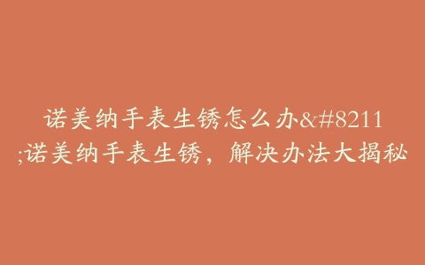 诺美纳手表生锈怎么办--诺美纳手表生锈,解决办法大揭秘
