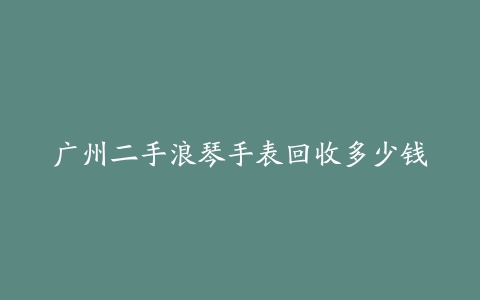 广州二手浪琴手表回收多少钱