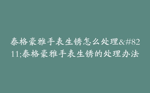 泰格豪雅手表生锈怎么处理--泰格豪雅手表生锈的处理办法
