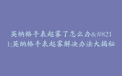 英纳格手表起雾了怎么办--英纳格手表起雾解决办法大揭秘