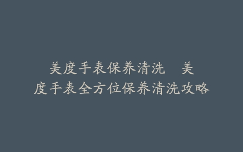 美度手表保养清洗--美度手表全方位保养清洗攻略