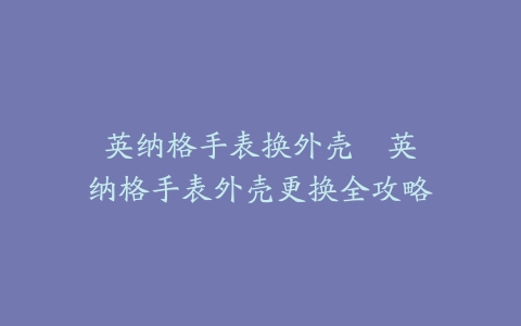 英纳格手表换外壳--英纳格手表外壳更换全攻略
