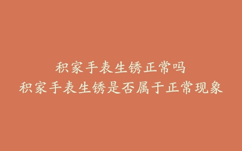 积家手表生锈正常吗--积家手表生锈是否属于正常现象