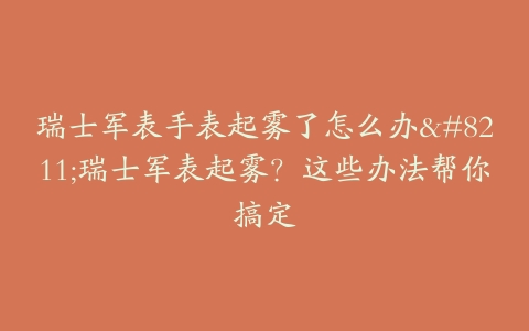 瑞士军表手表起雾了怎么办--瑞士军表起雾？这些办法帮你搞定
