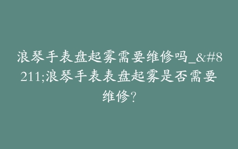 浪琴手表盘起雾需要维修吗_--浪琴手表表盘起雾是否需要维修?