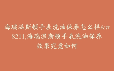 海瑞温斯顿手表洗油保养怎么样--海瑞温斯顿手表洗油保养效果究竟如何