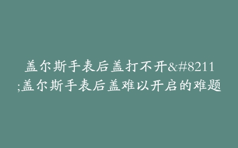盖尔斯手表后盖打不开--盖尔斯手表后盖难以开启的难题