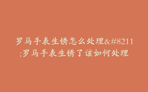 罗马手表生锈怎么处理--罗马手表生锈了该如何处理