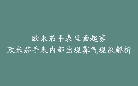 欧米茄手表里面起雾--欧米茄手表内部出现雾气现象解析