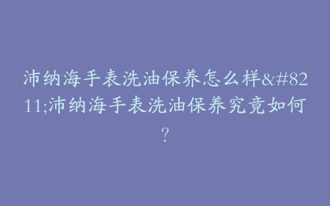 沛纳海手表洗油保养怎么样--沛纳海手表洗油保养究竟如何？
