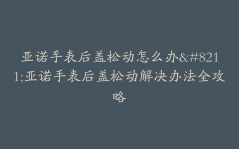 亚诺手表后盖松动怎么办--亚诺手表后盖松动解决办法全攻略
