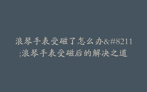 浪琴手表受磁了怎么办--浪琴手表受磁后的解决之道