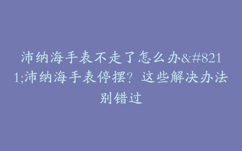 沛纳海手表不走了怎么办--沛纳海手表停摆？这些解决办法别错过