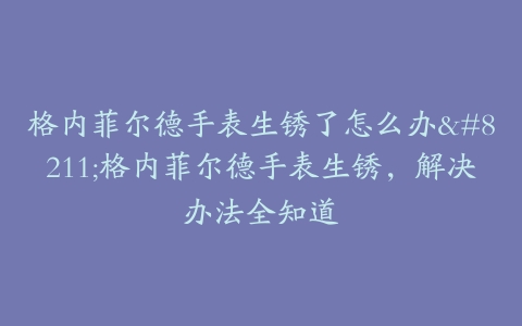 格内菲尔德手表生锈了怎么办--格内菲尔德手表生锈，解决办法全知道
