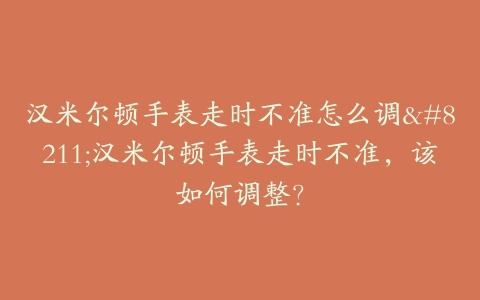 汉米尔顿手表走时不准怎么调--汉米尔顿手表走时不准，该如何调整？