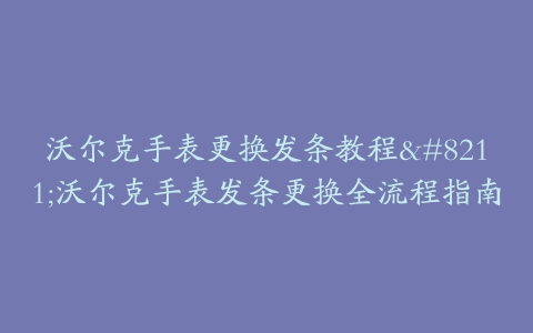 沃尔克手表更换发条教程--沃尔克手表发条更换全流程指南