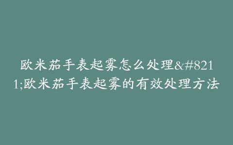 欧米茄手表起雾怎么处理--欧米茄手表起雾的有效处理方法