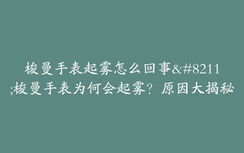 梭曼手表起雾怎么回事--梭曼手表为何会起雾？原因大揭秘