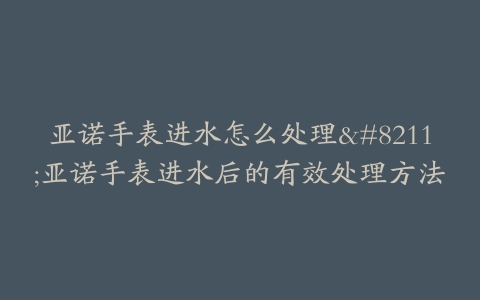 亚诺手表进水怎么处理--亚诺手表进水后的有效处理方法