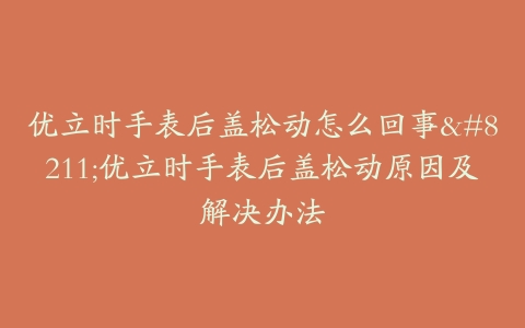 优立时手表后盖松动怎么回事--优立时手表后盖松动原因及解决办法