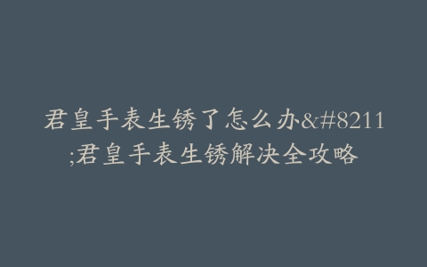 君皇手表生锈了怎么办--君皇手表生锈解决全攻略