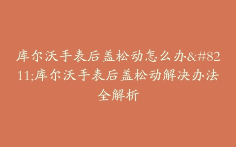 库尔沃手表后盖松动怎么办--库尔沃手表后盖松动解决办法全解析