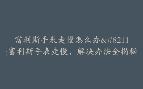 富利斯手表走慢怎么办–富利斯手表走慢,解决办法全揭秘