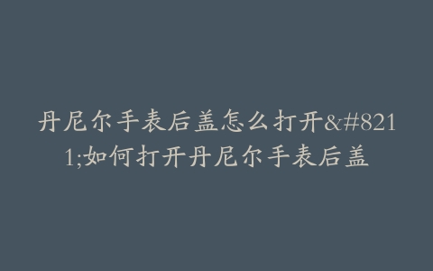 丹尼尔手表后盖怎么打开--如何打开丹尼尔手表后盖