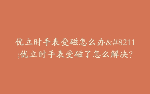 优立时手表受磁怎么办--优立时手表受磁了怎么解决?