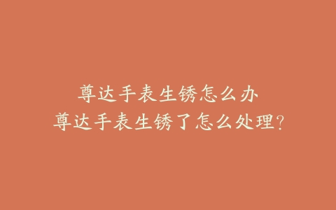 尊达手表生锈怎么办--尊达手表生锈了怎么处理?