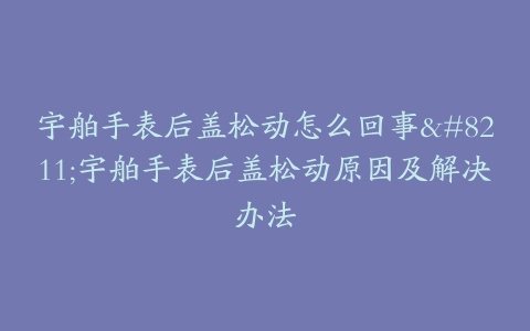 宇舶手表后盖松动怎么回事--宇舶手表后盖松动原因及解决办法