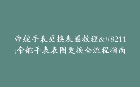 帝舵手表更换表圈教程--帝舵手表表圈更换全流程指南