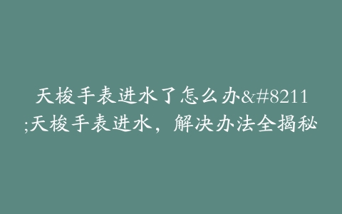 天梭手表进水了怎么办--天梭手表进水,解决办法全揭秘