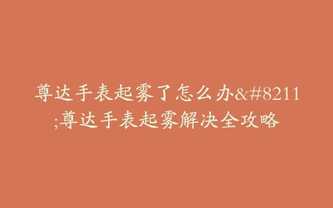尊达手表起雾了怎么办--尊达手表起雾解决全攻略
