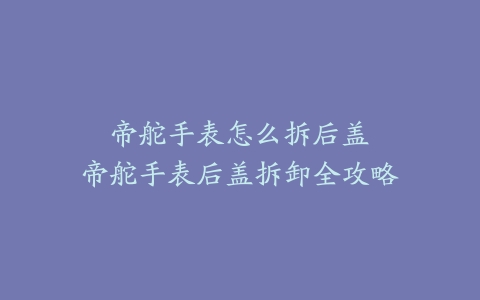 帝舵手表怎么拆后盖--帝舵手表后盖拆卸全攻略