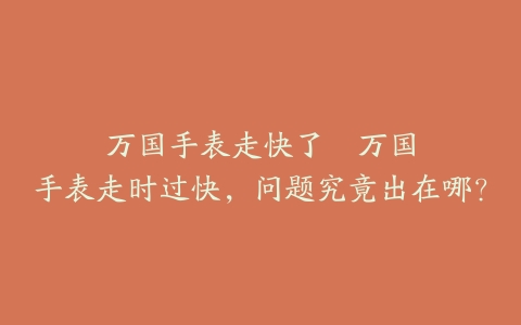 万国手表走快了--万国手表走时过快，问题究竟出在哪？