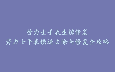 劳力士手表生锈修复--劳力士手表锈迹去除与修复全攻略